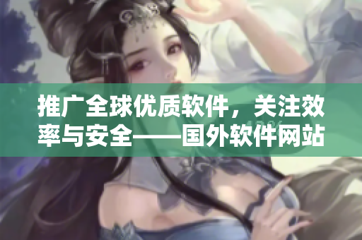 推广全球优质软件,关注效率与安全——国外软件网站拓展全球市场的秘密 推广全球优质软件,关注效率与安全——国外软件网站拓展全球市场的秘密
