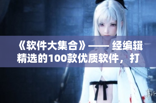 《软件大集合》—— 经编辑精选的100款优质软件,打造高效智能生活! 《软件大集合》—— 经编辑精选的100款优质软件,打造高效智能生活!