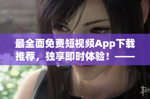 最全面免费短视频App下载推荐,独享即时体验!——软件编写编辑推荐 最全面免费短视频App下载推荐,独享即时体验!——软件编写编辑推荐