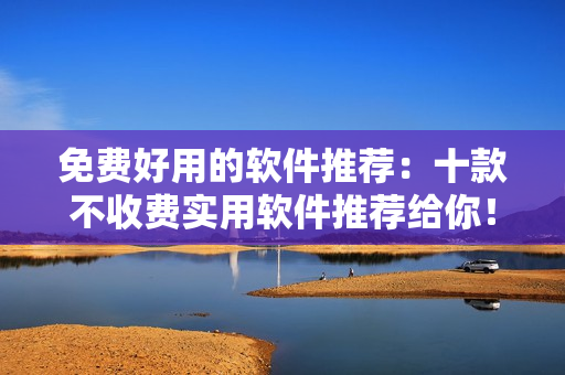 免费好用的软件推荐:十款不收费实用软件推荐给你! 免费好用的软件推荐:十款不收费实用软件推荐给你!