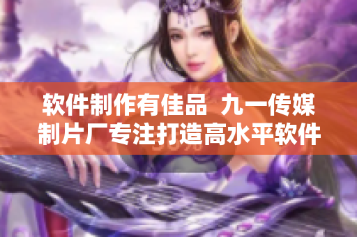 软件制作有佳品 九一传媒制片厂专注打造高水平软件制作 软件制作有佳品 九一传媒制片厂专注打造高水平软件制作