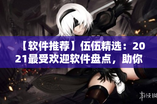 【软件推荐】伍伍精选：2021最受欢迎软件盘点，助你提升工作效率！