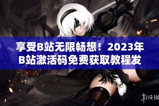 享受B站无限畅想！2023年B站激活码免费获取教程发布！
