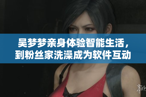 吴梦梦亲身体验智能生活，到粉丝家洗澡成为软件互动新体验