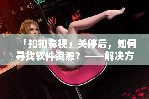「扣扣影视」关停后,如何寻找软件资源?——解决方案分享 「扣扣影视」关停后,如何寻找软件资源?——解决方案分享