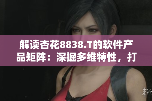 解读杏花8838.T的软件产品矩阵:深掘多维特性,打造全方位用户体验 解读杏花8838.T的软件产品矩阵:深掘多维特性,打造全方位用户体验