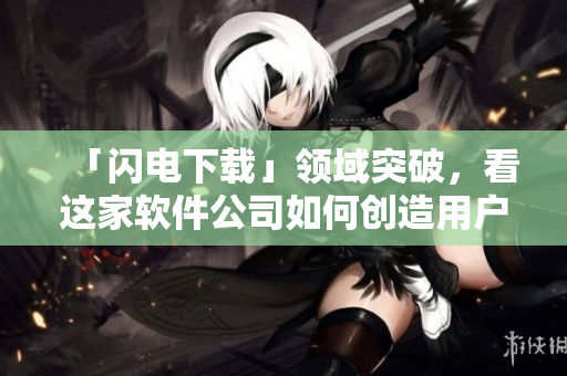 「闪电下载」领域突破,看这家软件公司如何创造用户下载新体验 「闪电下载」领域突破,看这家软件公司如何创造用户下载新体验