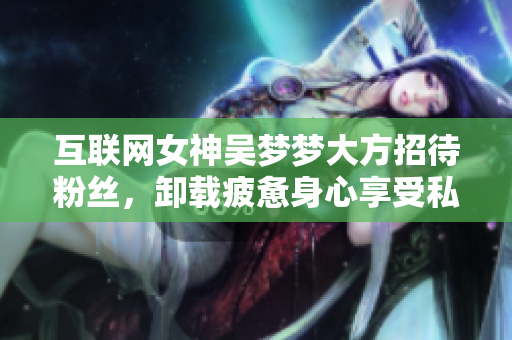 互联网女神吴梦梦大方招待粉丝,卸载疲惫身心享受私人SPA! 互联网女神吴梦梦大方招待粉丝,卸载疲惫身心享受私人SPA!