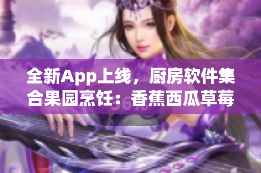 全新App上线,厨房软件集合果园烹饪:香蕉西瓜草莓茄子教学视频 全新App上线,厨房软件集合果园烹饪:香蕉西瓜草莓茄子教学视频
