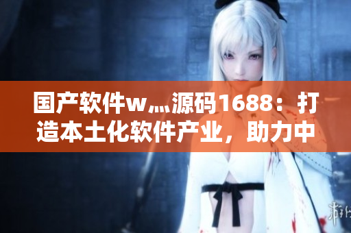 国产软件w灬源码1688:打造本土化软件产业,助力中国软件产业发展 国产软件w灬源码1688:打造本土化软件产业,助力中国软件产业发展