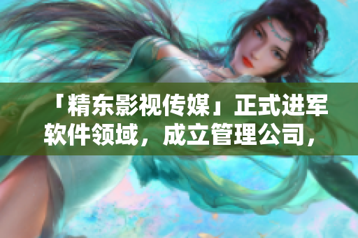 「精东影视传媒」正式进军软件领域，成立管理公司，专注软件文化报道！